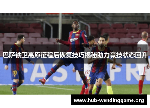 巴萨铁卫高原征程后恢复技巧揭秘助力竞技状态回升