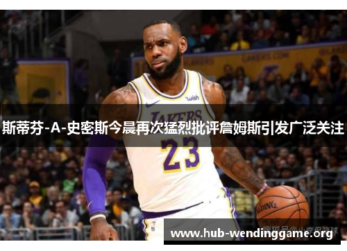 斯蒂芬-A-史密斯今晨再次猛烈批评詹姆斯引发广泛关注