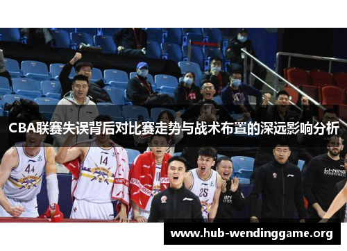 CBA联赛失误背后对比赛走势与战术布置的深远影响分析