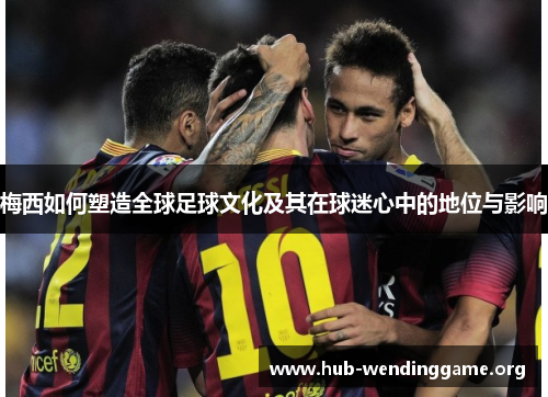 梅西如何塑造全球足球文化及其在球迷心中的地位与影响