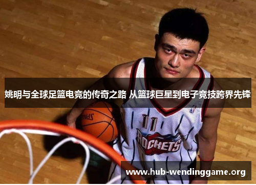 姚明与全球足篮电竞的传奇之路 从篮球巨星到电子竞技跨界先锋