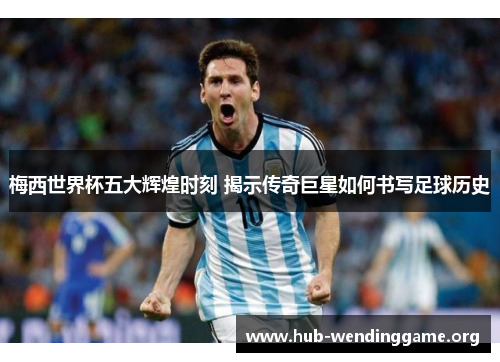 梅西世界杯五大辉煌时刻 揭示传奇巨星如何书写足球历史