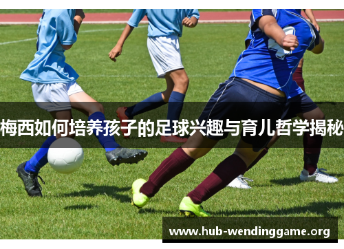 梅西如何培养孩子的足球兴趣与育儿哲学揭秘