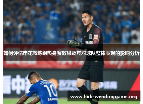 如何评估申花教练组热身赛效果及其对球队整体表现的影响分析
