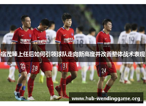 宿茂臻上任后如何引领球队走向新高度并改善整体战术表现