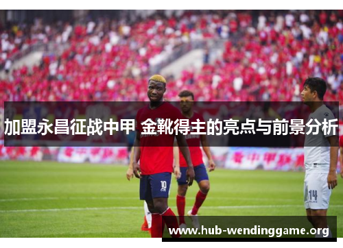 加盟永昌征战中甲 金靴得主的亮点与前景分析