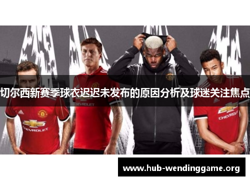 切尔西新赛季球衣迟迟未发布的原因分析及球迷关注焦点