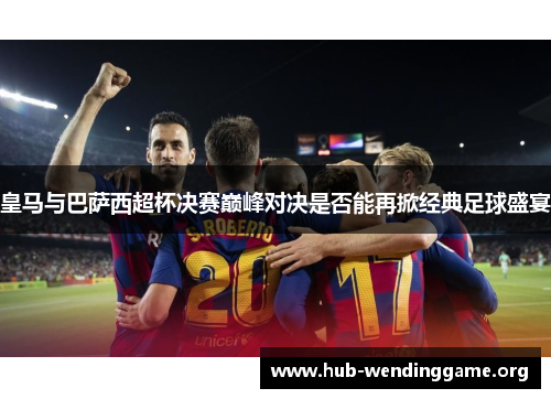 皇马与巴萨西超杯决赛巅峰对决是否能再掀经典足球盛宴