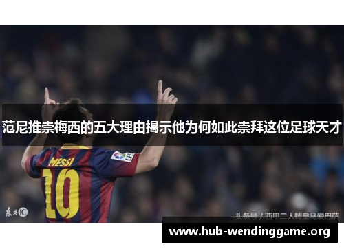 范尼推崇梅西的五大理由揭示他为何如此崇拜这位足球天才