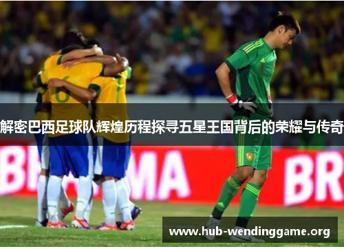 解密巴西足球队辉煌历程探寻五星王国背后的荣耀与传奇