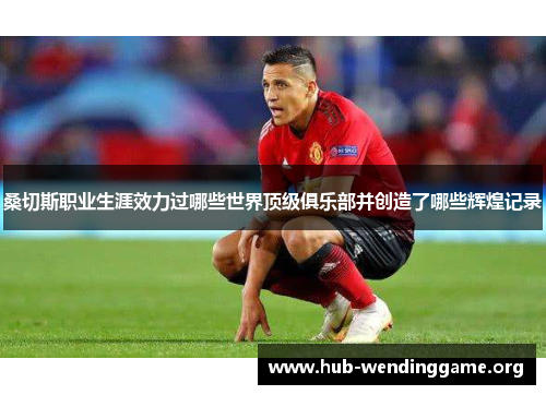 桑切斯职业生涯效力过哪些世界顶级俱乐部并创造了哪些辉煌记录