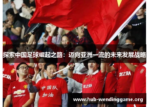 探索中国足球崛起之路:迈向亚洲一流的未来发展战略 探索中国足球崛起之路:迈向亚洲一流的未来发展战略