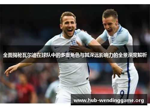 全面揭秘瓦尔迪在球队中的多重角色与其深远影响力的全景深度解析