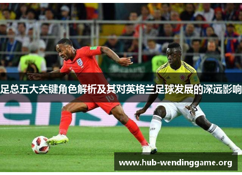 足总五大关键角色解析及其对英格兰足球发展的深远影响