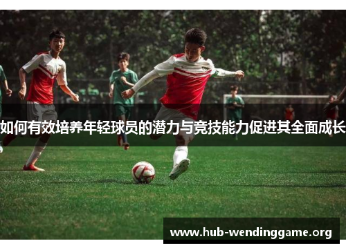 如何有效培养年轻球员的潜力与竞技能力促进其全面成长 如何有效培养年轻球员的潜力与竞技能力促进其全面成长